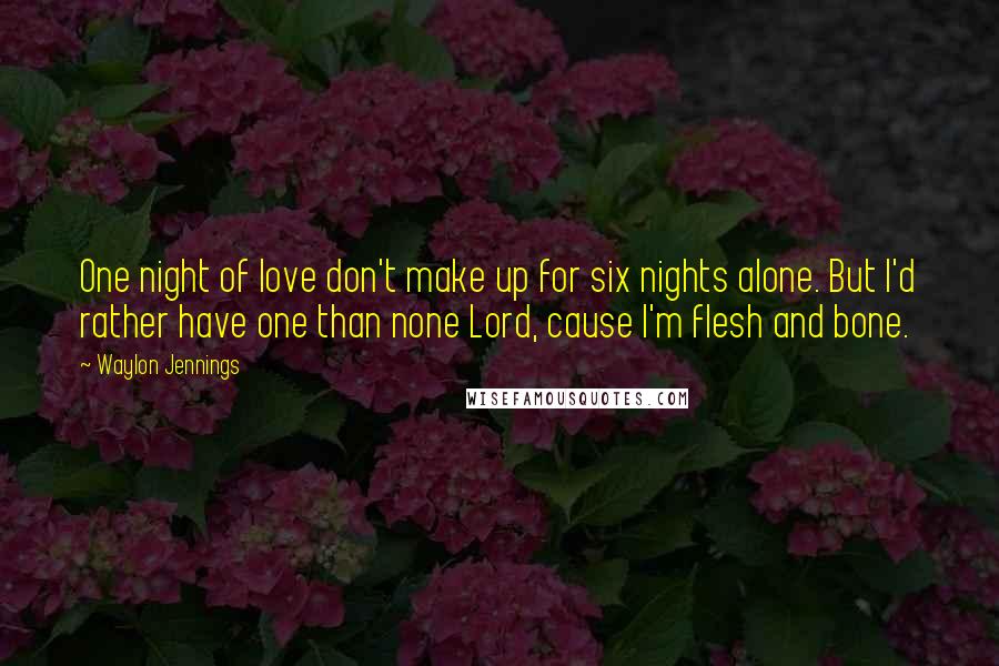 Waylon Jennings Quotes: One night of love don't make up for six nights alone. But I'd rather have one than none Lord, cause I'm flesh and bone.