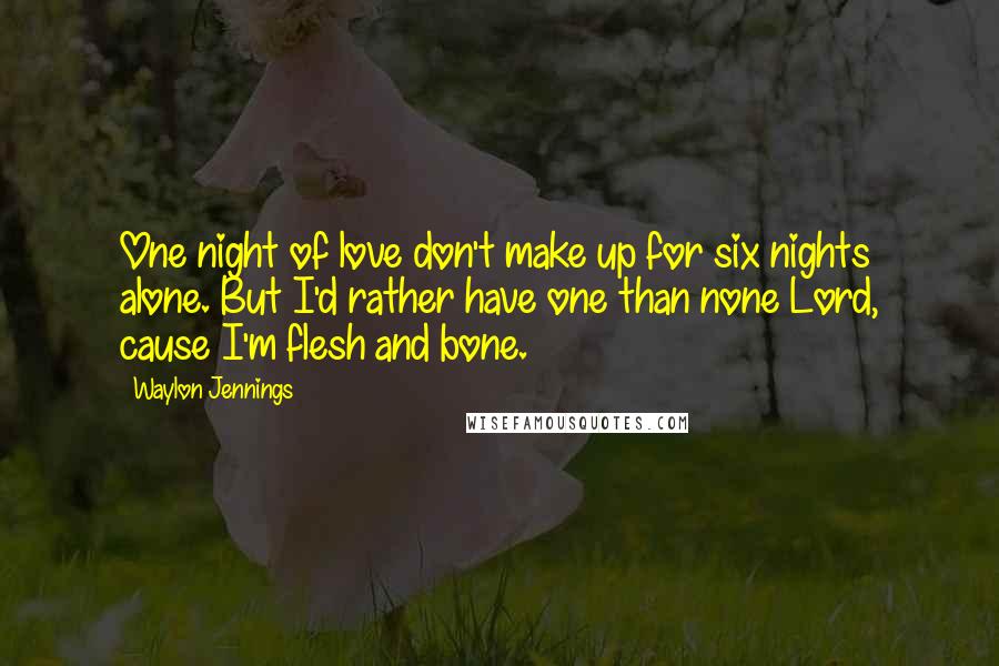 Waylon Jennings Quotes: One night of love don't make up for six nights alone. But I'd rather have one than none Lord, cause I'm flesh and bone.