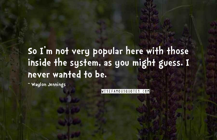 Waylon Jennings Quotes: So I'm not very popular here with those inside the system, as you might guess. I never wanted to be.