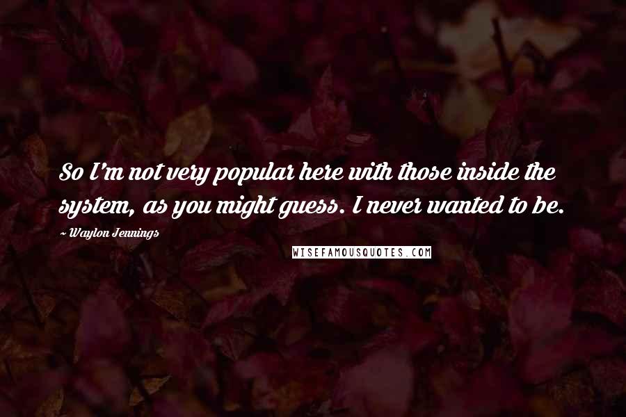 Waylon Jennings Quotes: So I'm not very popular here with those inside the system, as you might guess. I never wanted to be.