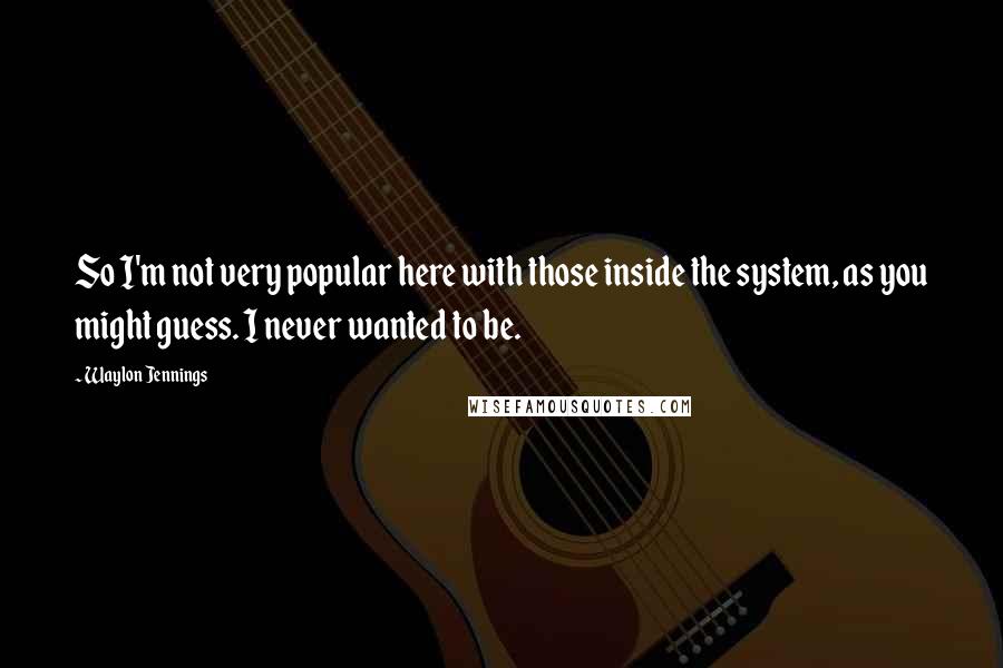 Waylon Jennings Quotes: So I'm not very popular here with those inside the system, as you might guess. I never wanted to be.