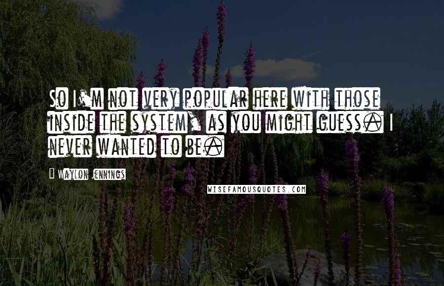 Waylon Jennings Quotes: So I'm not very popular here with those inside the system, as you might guess. I never wanted to be.
