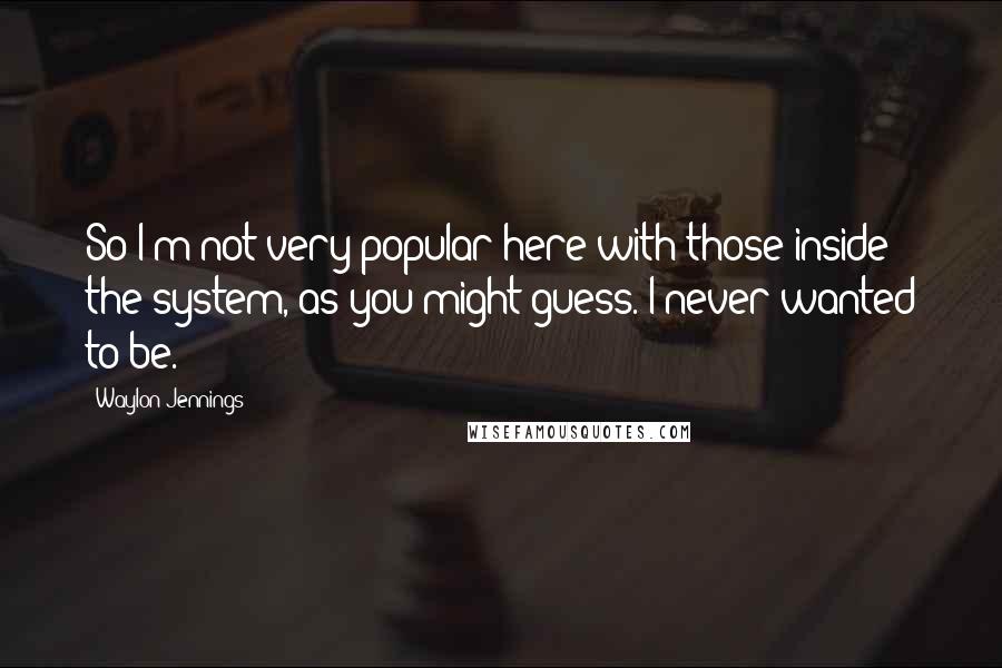 Waylon Jennings Quotes: So I'm not very popular here with those inside the system, as you might guess. I never wanted to be.