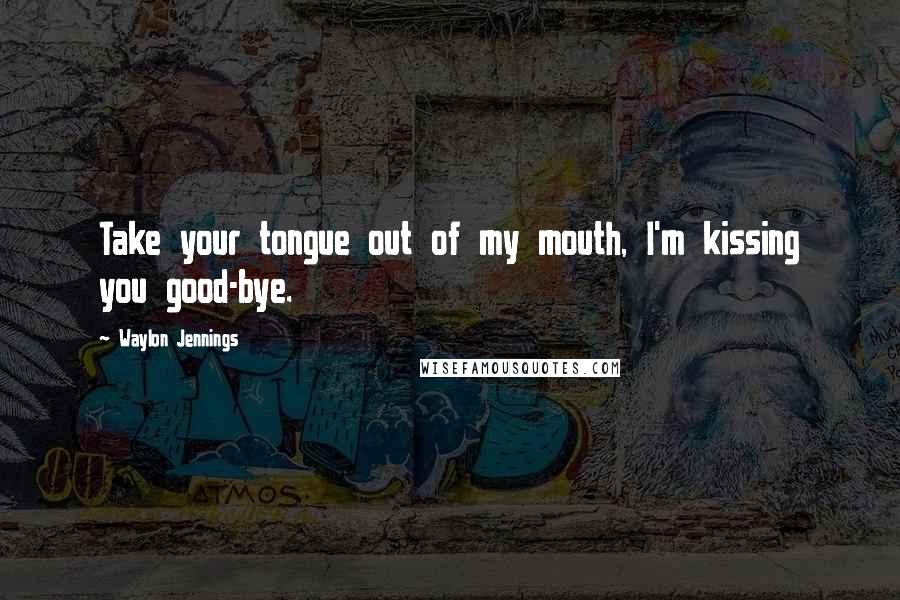 Waylon Jennings Quotes: Take your tongue out of my mouth, I'm kissing you good-bye.