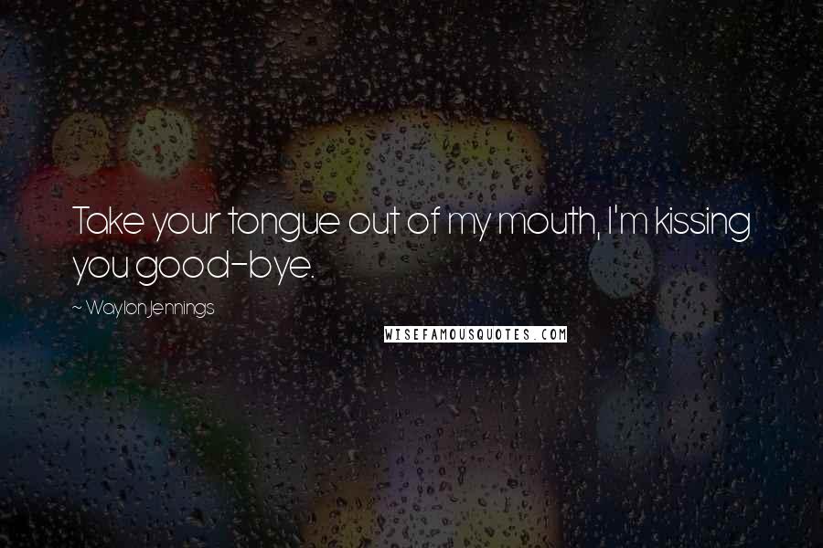 Waylon Jennings Quotes: Take your tongue out of my mouth, I'm kissing you good-bye.