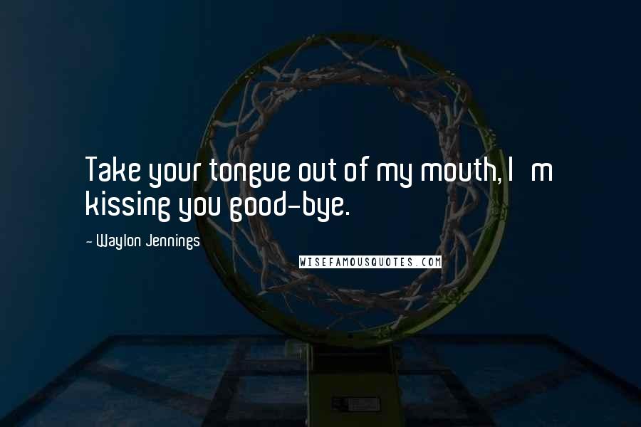 Waylon Jennings Quotes: Take your tongue out of my mouth, I'm kissing you good-bye.