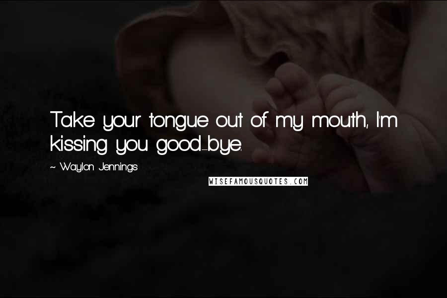 Waylon Jennings Quotes: Take your tongue out of my mouth, I'm kissing you good-bye.