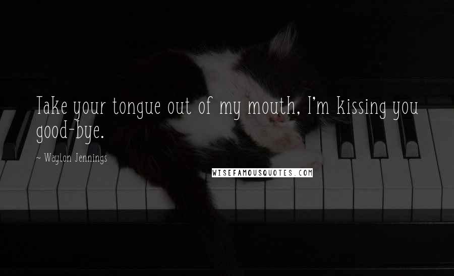 Waylon Jennings Quotes: Take your tongue out of my mouth, I'm kissing you good-bye.