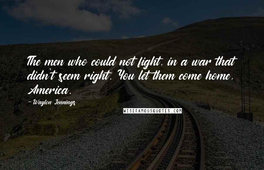 Waylon Jennings Quotes: The men who could not fight, in a war that didn't seem right. You let them come home, America.