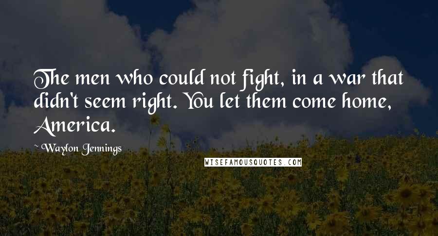 Waylon Jennings Quotes: The men who could not fight, in a war that didn't seem right. You let them come home, America.