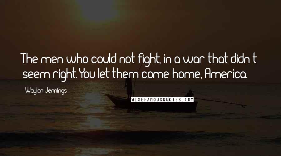 Waylon Jennings Quotes: The men who could not fight, in a war that didn't seem right. You let them come home, America.