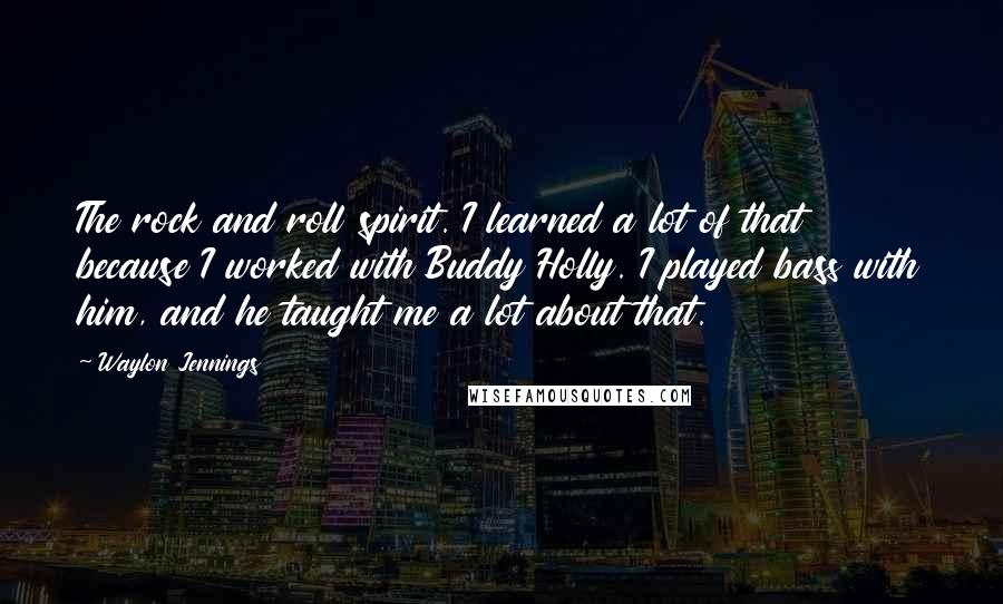 Waylon Jennings Quotes: The rock and roll spirit. I learned a lot of that because I worked with Buddy Holly. I played bass with him, and he taught me a lot about that.