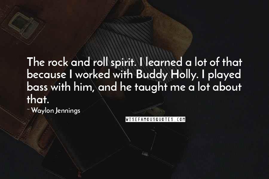 Waylon Jennings Quotes: The rock and roll spirit. I learned a lot of that because I worked with Buddy Holly. I played bass with him, and he taught me a lot about that.