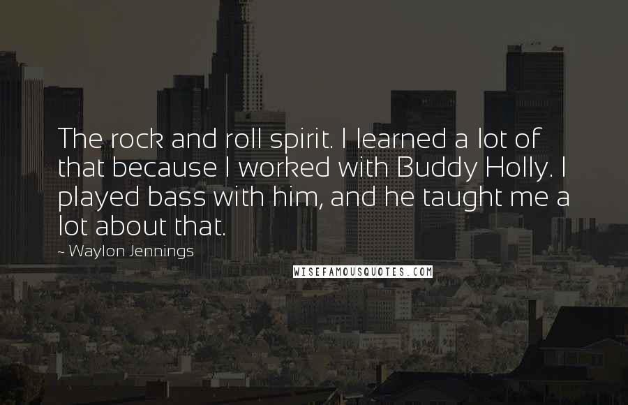 Waylon Jennings Quotes: The rock and roll spirit. I learned a lot of that because I worked with Buddy Holly. I played bass with him, and he taught me a lot about that.