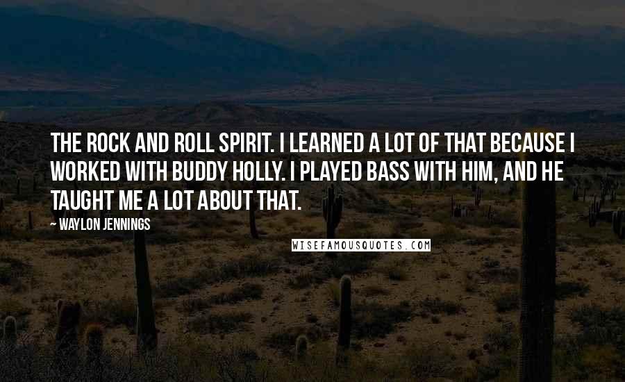 Waylon Jennings Quotes: The rock and roll spirit. I learned a lot of that because I worked with Buddy Holly. I played bass with him, and he taught me a lot about that.