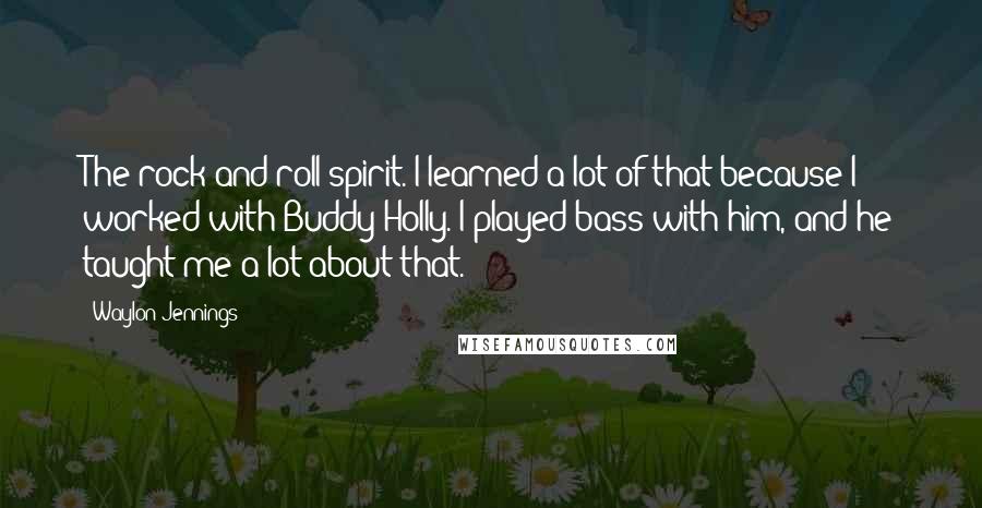 Waylon Jennings Quotes: The rock and roll spirit. I learned a lot of that because I worked with Buddy Holly. I played bass with him, and he taught me a lot about that.