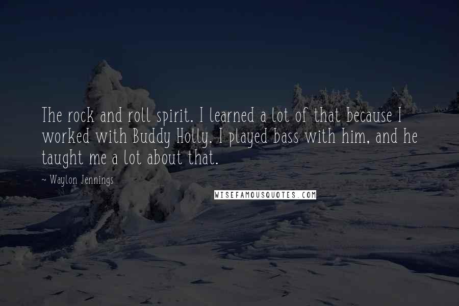 Waylon Jennings Quotes: The rock and roll spirit. I learned a lot of that because I worked with Buddy Holly. I played bass with him, and he taught me a lot about that.