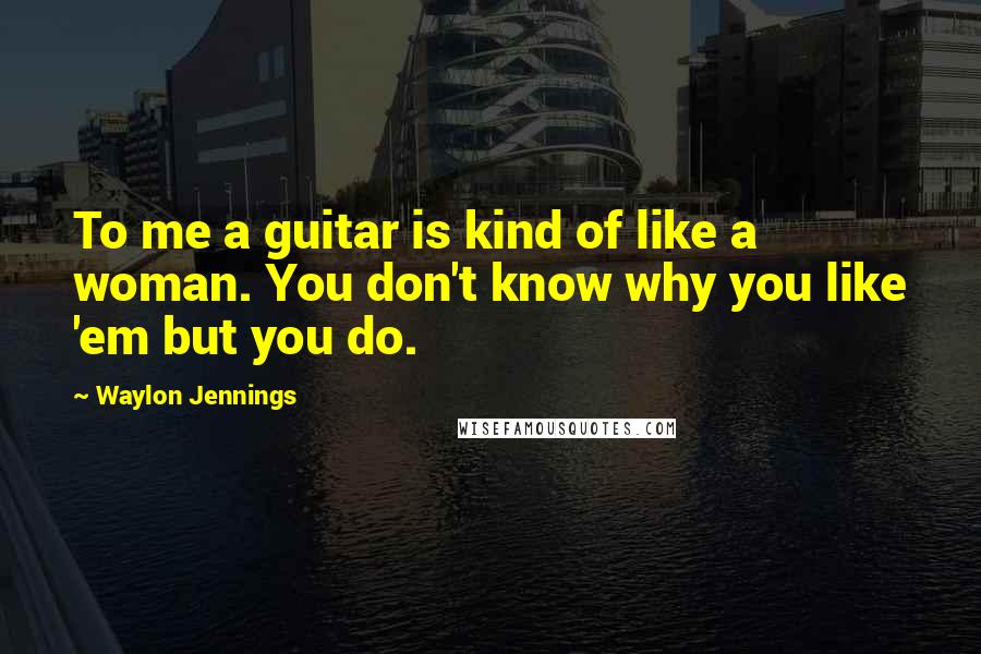 Waylon Jennings Quotes: To me a guitar is kind of like a woman. You don't know why you like 'em but you do.