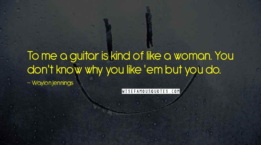 Waylon Jennings Quotes: To me a guitar is kind of like a woman. You don't know why you like 'em but you do.