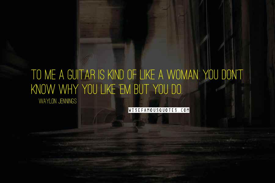 Waylon Jennings Quotes: To me a guitar is kind of like a woman. You don't know why you like 'em but you do.