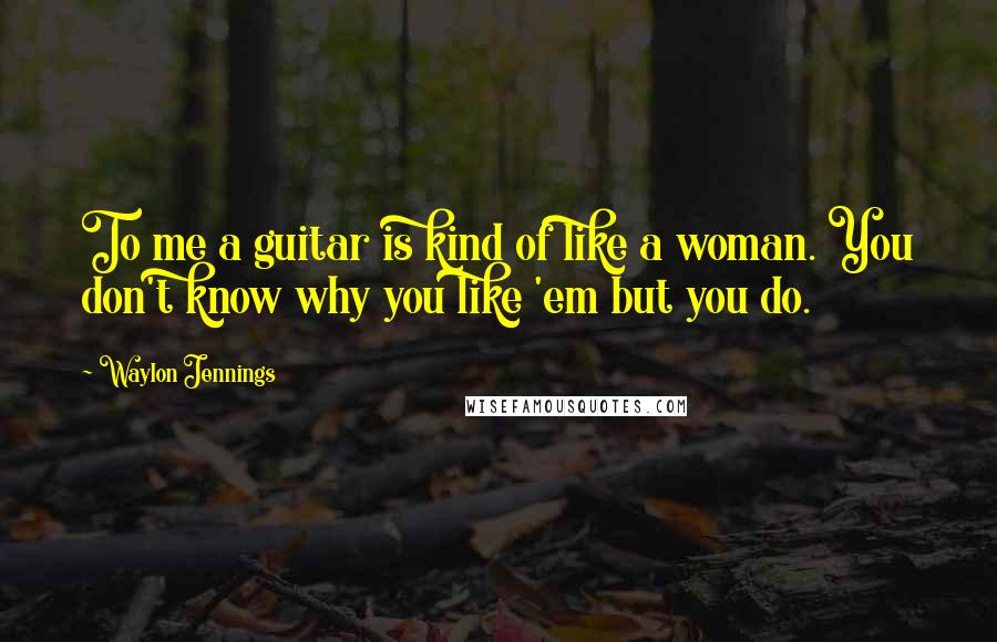 Waylon Jennings Quotes: To me a guitar is kind of like a woman. You don't know why you like 'em but you do.
