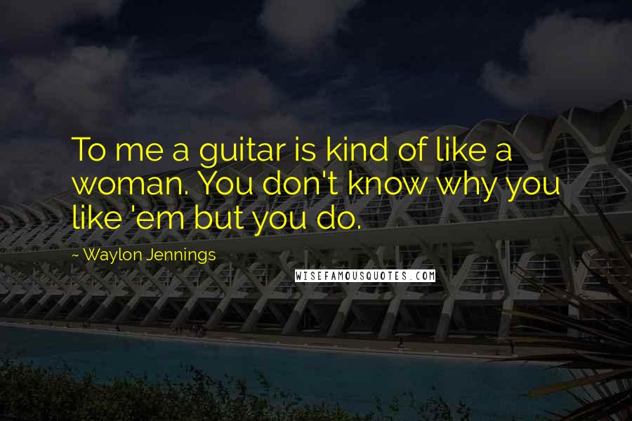 Waylon Jennings Quotes: To me a guitar is kind of like a woman. You don't know why you like 'em but you do.