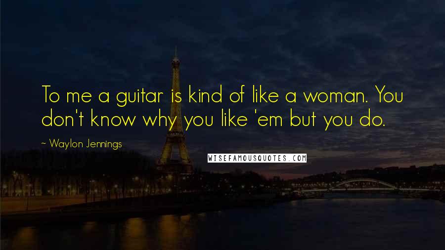 Waylon Jennings Quotes: To me a guitar is kind of like a woman. You don't know why you like 'em but you do.