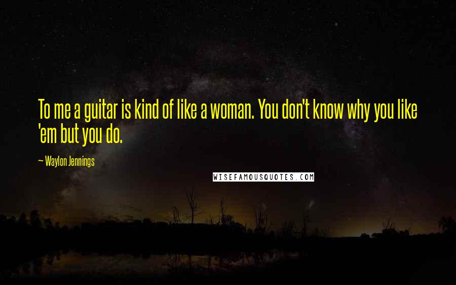 Waylon Jennings Quotes: To me a guitar is kind of like a woman. You don't know why you like 'em but you do.