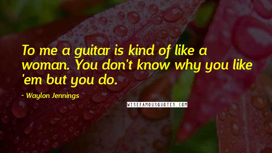 Waylon Jennings Quotes: To me a guitar is kind of like a woman. You don't know why you like 'em but you do.