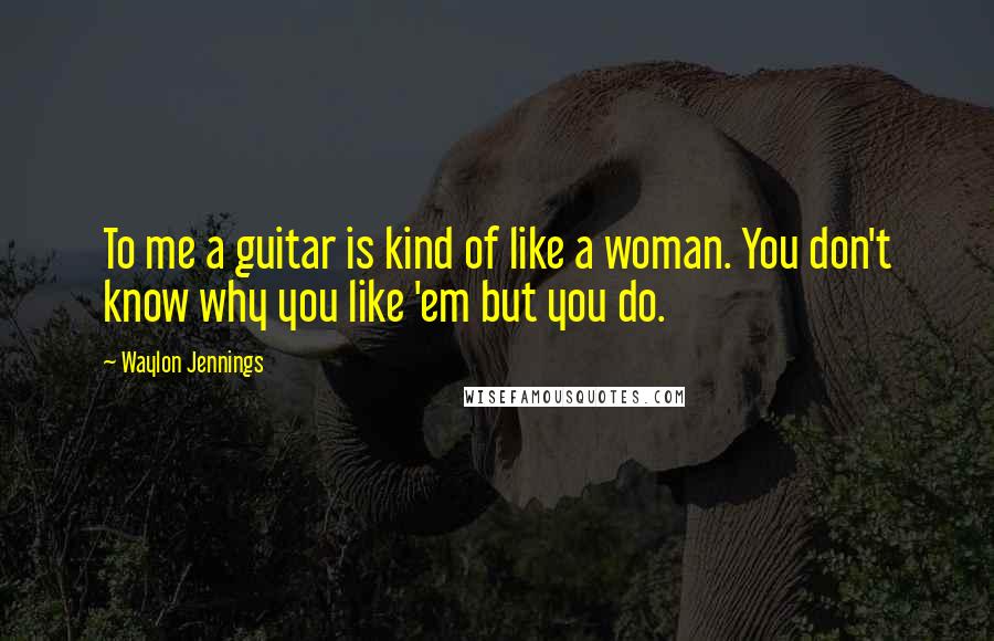 Waylon Jennings Quotes: To me a guitar is kind of like a woman. You don't know why you like 'em but you do.