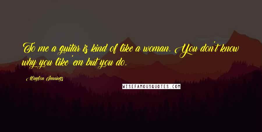 Waylon Jennings Quotes: To me a guitar is kind of like a woman. You don't know why you like 'em but you do.