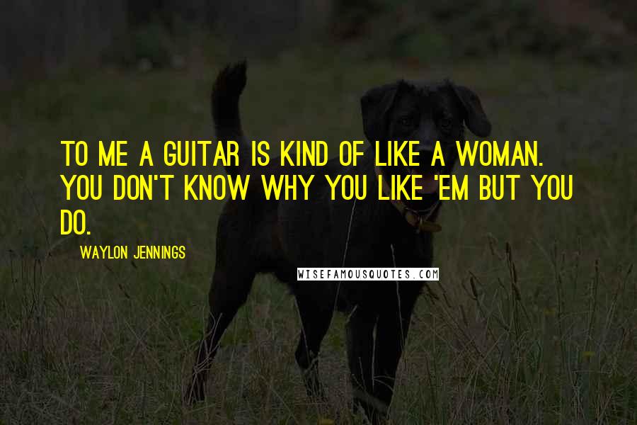 Waylon Jennings Quotes: To me a guitar is kind of like a woman. You don't know why you like 'em but you do.