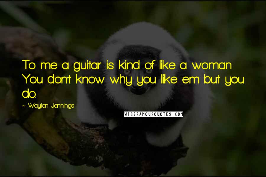 Waylon Jennings Quotes: To me a guitar is kind of like a woman. You don't know why you like 'em but you do.