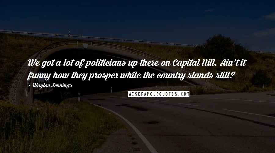 Waylon Jennings Quotes: We got a lot of politicians up there on Capital Hill. Ain't it funny how they prosper while the country stands still?