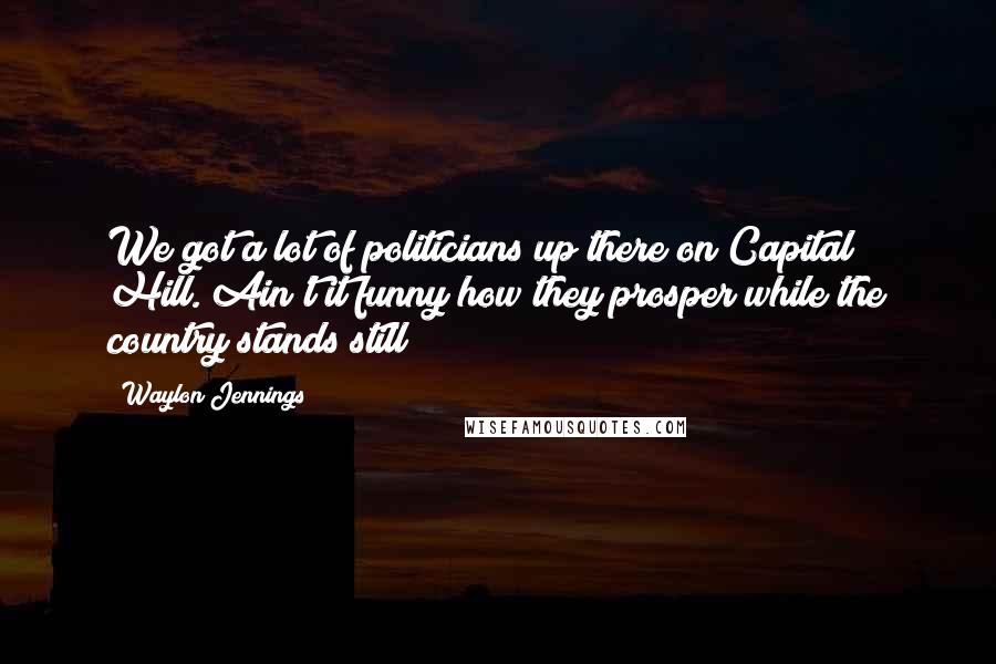 Waylon Jennings Quotes: We got a lot of politicians up there on Capital Hill. Ain't it funny how they prosper while the country stands still?