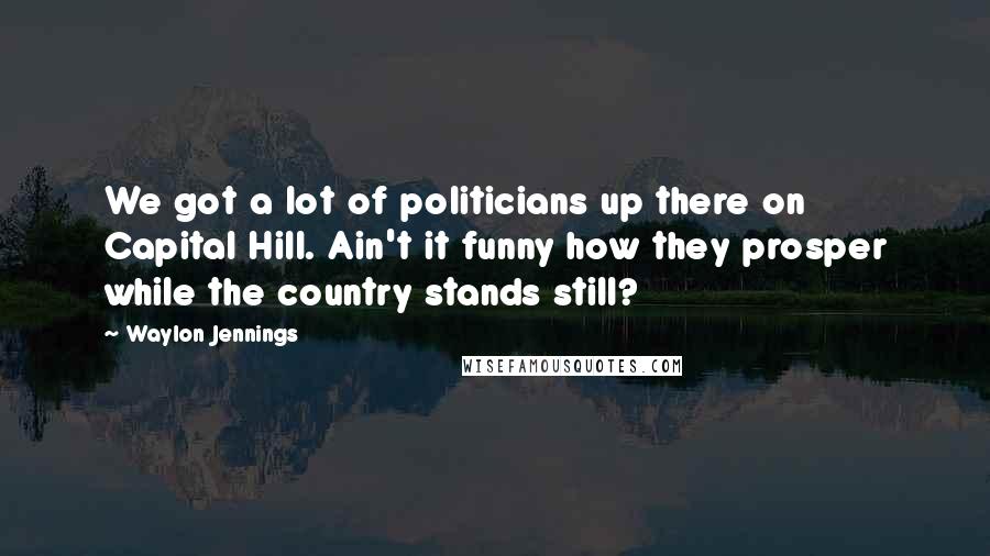 Waylon Jennings Quotes: We got a lot of politicians up there on Capital Hill. Ain't it funny how they prosper while the country stands still?