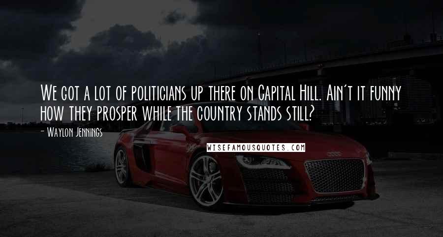 Waylon Jennings Quotes: We got a lot of politicians up there on Capital Hill. Ain't it funny how they prosper while the country stands still?