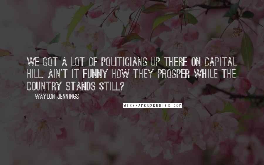 Waylon Jennings Quotes: We got a lot of politicians up there on Capital Hill. Ain't it funny how they prosper while the country stands still?