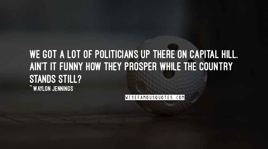 Waylon Jennings Quotes: We got a lot of politicians up there on Capital Hill. Ain't it funny how they prosper while the country stands still?