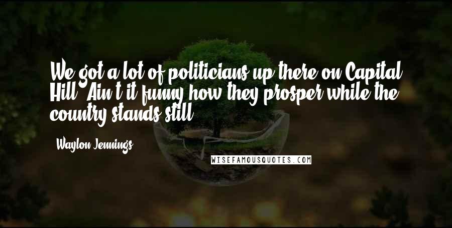 Waylon Jennings Quotes: We got a lot of politicians up there on Capital Hill. Ain't it funny how they prosper while the country stands still?