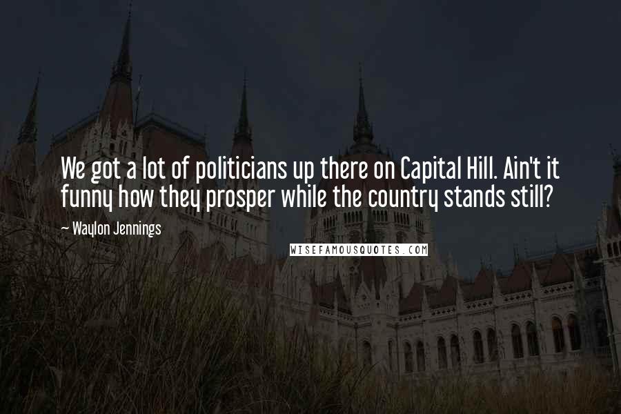 Waylon Jennings Quotes: We got a lot of politicians up there on Capital Hill. Ain't it funny how they prosper while the country stands still?