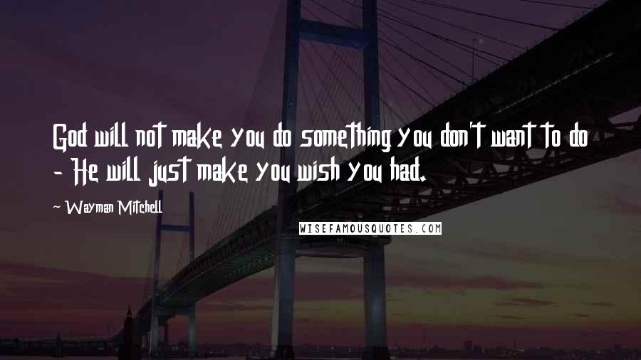 Wayman Mitchell Quotes: God will not make you do something you don't want to do - He will just make you wish you had.