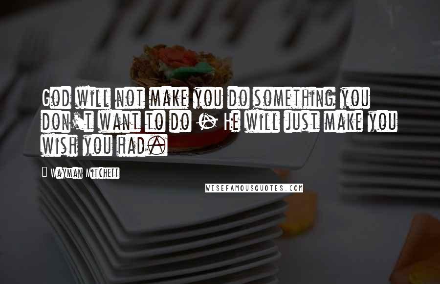 Wayman Mitchell Quotes: God will not make you do something you don't want to do - He will just make you wish you had.