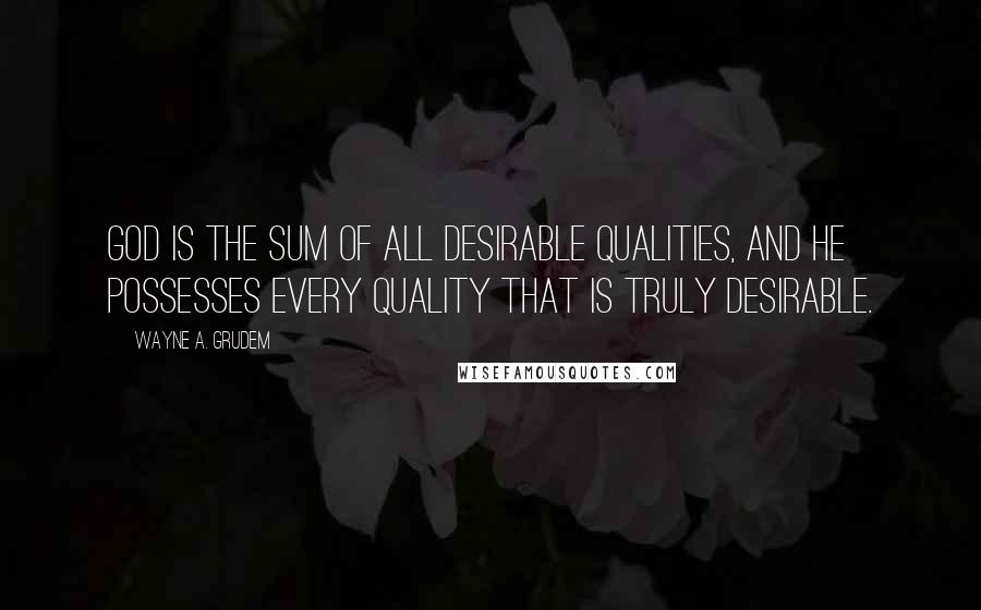 Wayne A. Grudem Quotes: God is the sum of all desirable qualities, and he possesses every quality that is truly desirable.