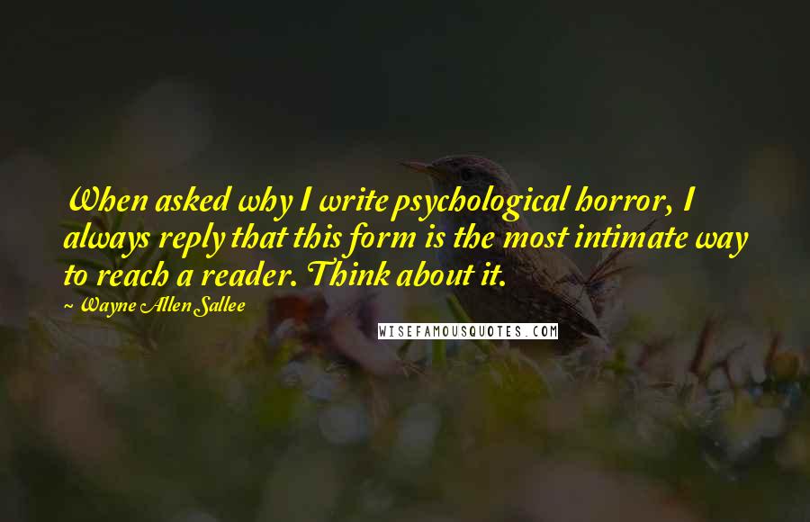 Wayne Allen Sallee Quotes: When asked why I write psychological horror, I always reply that this form is the most intimate way to reach a reader. Think about it.