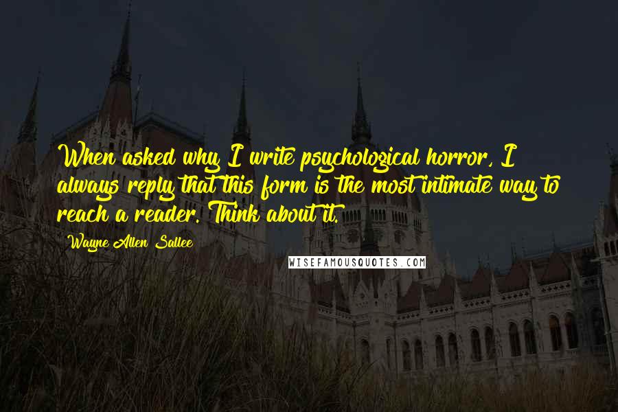 Wayne Allen Sallee Quotes: When asked why I write psychological horror, I always reply that this form is the most intimate way to reach a reader. Think about it.