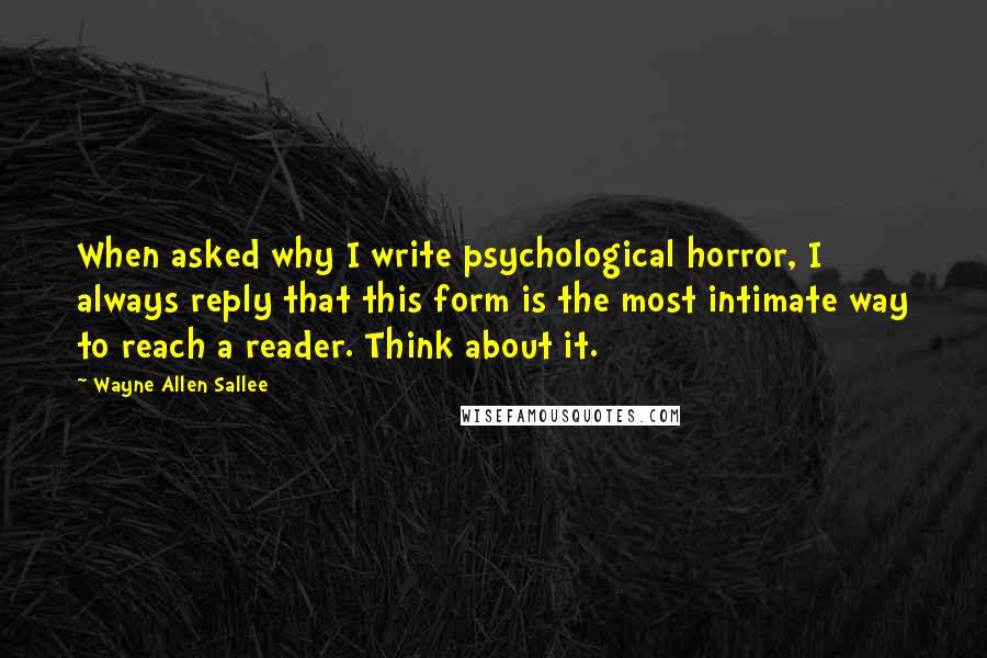 Wayne Allen Sallee Quotes: When asked why I write psychological horror, I always reply that this form is the most intimate way to reach a reader. Think about it.