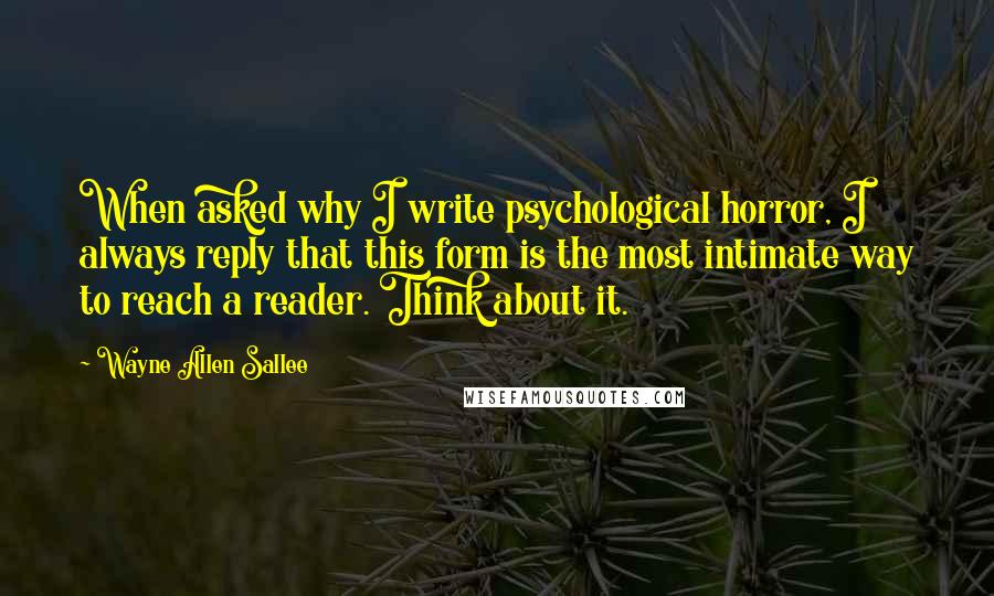Wayne Allen Sallee Quotes: When asked why I write psychological horror, I always reply that this form is the most intimate way to reach a reader. Think about it.