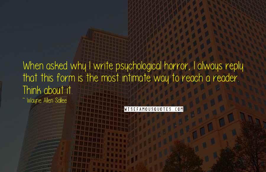 Wayne Allen Sallee Quotes: When asked why I write psychological horror, I always reply that this form is the most intimate way to reach a reader. Think about it.