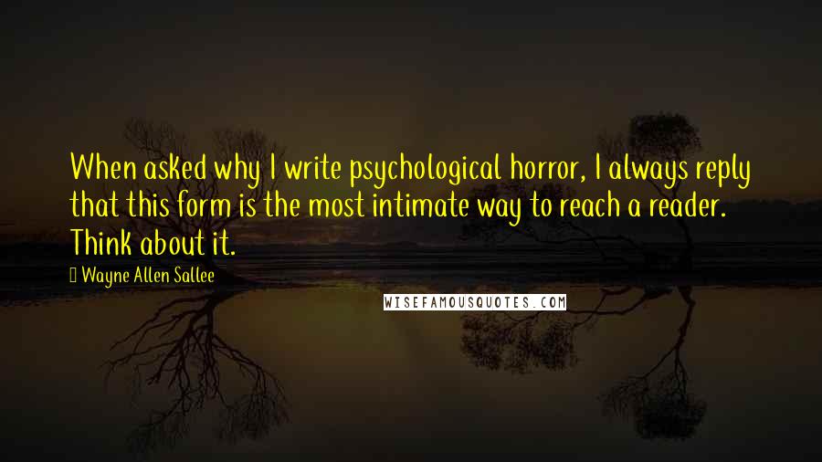 Wayne Allen Sallee Quotes: When asked why I write psychological horror, I always reply that this form is the most intimate way to reach a reader. Think about it.